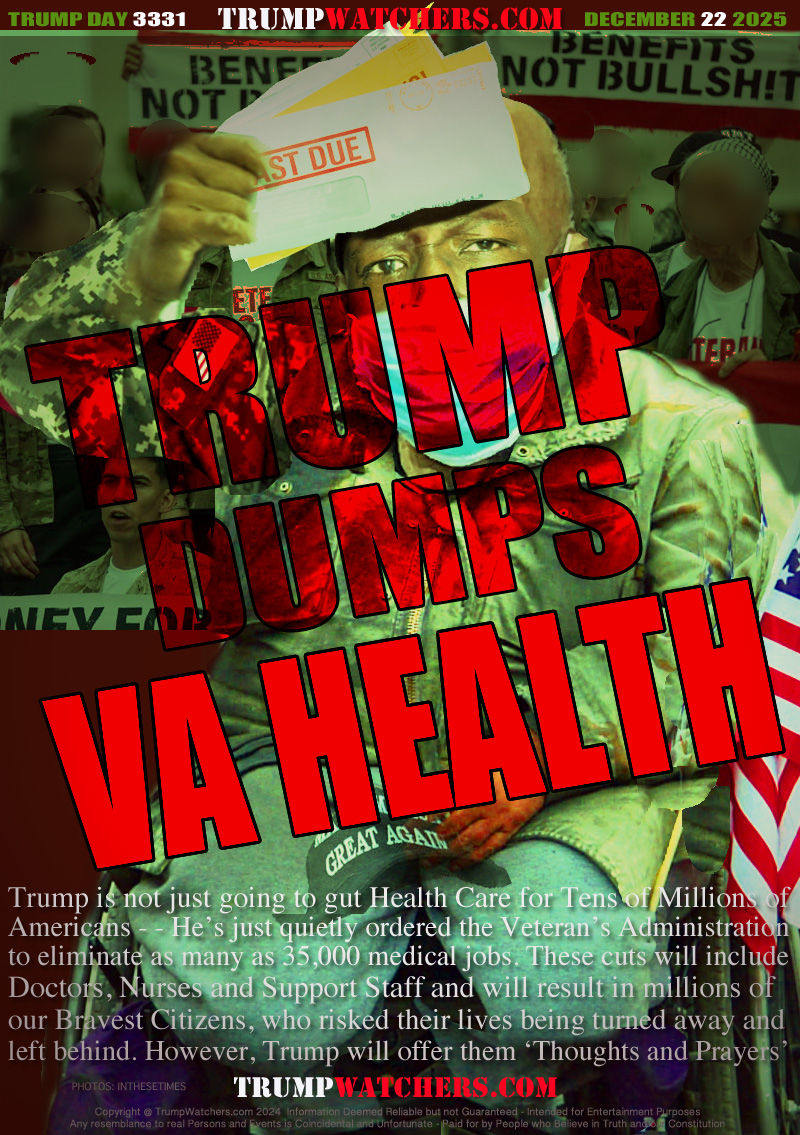 Trump is not just going to gut Health Care for Tens of Millions of
Americans - - He’s just quietly ordered the Veteran’s Administration
to eliminate as many as 35,000 medical jobs. These cuts will include
Doctors, Nurses and Support Staff and will result in MILLIONS
of our Bravest Citizens, who risked THEIR LIVES being turned
away and left behind. Oh, Trump will offer “Thoughts and Prayers”